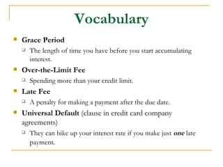 Vocabulary
   Grace Period
       The length of time you have before you start accumulating
        interest.
   Over-the-Limit Fee
       Spending more than your credit limit.
   Late Fee
       A penalty for making a payment after the due date.
   Universal Default (clause in credit card company
    agreements)
       They can hike up your interest rate if you make just one late
        payment.
 