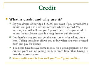 Credit
   What is credit and why use it?
       Say you dream of buying a $15,000 car. Even if you saved $200 a
        month and put it in a savings account where it earned 3%
        interest, it would still take you 7 years to save what you needed
        to buy the car. Seven years is a long time to wait for a car!
       But there’s a way you can get that car sooner – by taking out a
        loan. Taking out a loan allows you to buy what you want or need
        now, and pay for it later.
       You’ll still have to save some money for a down payment on the
        car, but you’ll end up getting the keys much faster than having to
        save the whole amount.
       Your credit score is how well you “use” your credit…
 