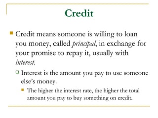 Credit
   Credit means someone is willing to loan
    you money, called principal, in exchange for
    your promise to repay it, usually with
    interest.
       Interest is the amount you pay to use someone
        else’s money.
           The higher the interest rate, the higher the total
            amount you pay to buy something on credit.
 