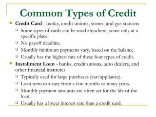 Common Types of Credit
   Credit Card - banks, credit unions, stores, and gas stations
     Some types of cards can be used anywhere, some only at a

      specific place.
     No payoff deadline.

     Monthly minimum payments vary, based on the balance.

     Usually has the highest rate of these four types of credit.

   Installment Loan - banks, credit unions, auto dealers, and
    other financial institutes
     Typically used for large purchases (car/appliance).

     Loan term can vary from a few months to many years.

     Monthly payment amounts are often set for the life of the

      loan.
     Usually has a lower interest rate than a credit card.
 