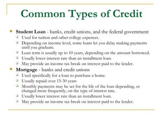 Common Types of Credit
   Student Loan - banks, credit unions, and the federal government
       Used for tuition and other college expenses.
       Depending on income level, some loans let you delay making payments
        until you graduate.
       Loan term is usually up to 10 years, depending on the amount borrowed.
       Usually lower interest rate than an installment loan.
       May provide an income tax break on interest paid to the lender.
   Mortgage - banks and credit unions
       Used specifically for a loan to purchase a home.
       Usually repaid over 15-30 years
       Monthly payments may be set for the life of the loan depending, or
        changed more frequently, on the type of interest rate.
       Usually lower interest rate than an installment loan.
       May provide an income tax break on interest paid to the lender.
 