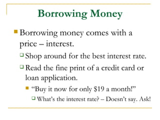 Borrowing Money
 Borrowing  money comes with a
 price – interest.
  Shop around for the best interest rate.
  Read the fine print of a credit card or

   loan application.
        “Buy it now for only $19 a month!”
          What’s   the interest rate? – Doesn’t say. Ask!
 