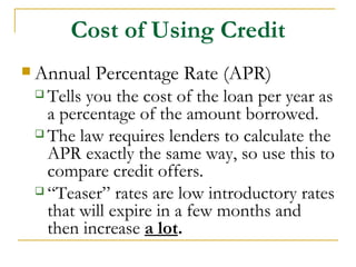 Cost of Using Credit
 Annual   Percentage Rate (APR)
  Tells you the cost of the loan per year as
   a percentage of the amount borrowed.
  The law requires lenders to calculate the
   APR exactly the same way, so use this to
   compare credit offers.
  “Teaser” rates are low introductory rates
   that will expire in a few months and
   then increase a lot.
 