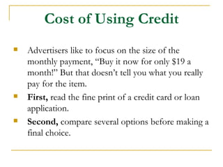 Cost of Using Credit
   Advertisers like to focus on the size of the
    monthly payment, “Buy it now for only $19 a
    month!” But that doesn’t tell you what you really
    pay for the item.
   First, read the fine print of a credit card or loan
    application.
   Second, compare several options before making a
    final choice.
 