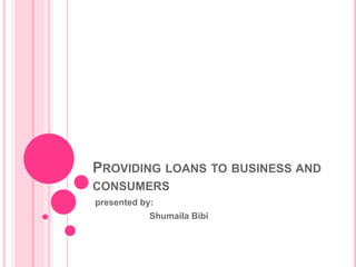 PROVIDING LOANS TO BUSINESS AND
CONSUMERS
presented by:
Shumaila Bibi
 