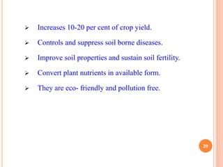  Increases 10-20 per cent of crop yield.
 Controls and suppress soil borne diseases.
 Improve soil properties and sustain soil fertility.
 Convert plant nutrients in available form.
 They are eco- friendly and pollution free.
29
 
