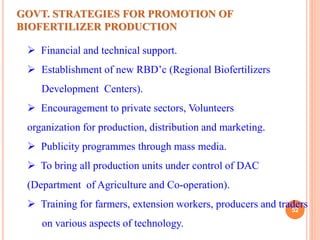 52
 Financial and technical support.
 Establishment of new RBD’c (Regional Biofertilizers
Development Centers).
 Encouragement to private sectors, Volunteers
organization for production, distribution and marketing.
 Publicity programmes through mass media.
 To bring all production units under control of DAC
(Department of Agriculture and Co-operation).
 Training for farmers, extension workers, producers and traders
on various aspects of technology.
GOVT. STRATEGIES FOR PROMOTION OF
BIOFERTILIZER PRODUCTION
 