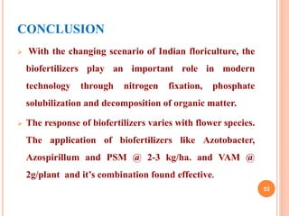 CONCLUSION
 With the changing scenario of Indian floriculture, the
biofertilizers play an important role in modern
technology through nitrogen fixation, phosphate
solubilization and decomposition of organic matter.
 The response of biofertilizers varies with flower species.
The application of biofertilizers like Azotobacter,
Azospirillum and PSM @ 2-3 kg/ha. and VAM @
2g/plant and it’s combination found effective.
53
 