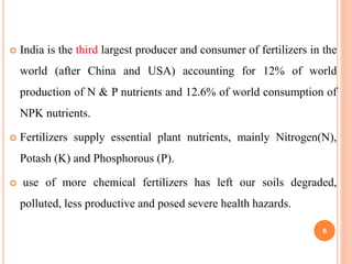  India is the third largest producer and consumer of fertilizers in the
world (after China and USA) accounting for 12% of world
production of N & P nutrients and 12.6% of world consumption of
NPK nutrients.
 Fertilizers supply essential plant nutrients, mainly Nitrogen(N),
Potash (K) and Phosphorous (P).
 use of more chemical fertilizers has left our soils degraded,
polluted, less productive and posed severe health hazards.
6
 