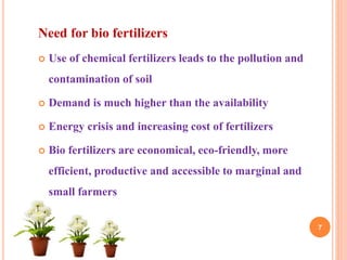 Need for bio fertilizers
 Use of chemical fertilizers leads to the pollution and
contamination of soil
 Demand is much higher than the availability
 Energy crisis and increasing cost of fertilizers
 Bio fertilizers are economical, eco-friendly, more
efficient, productive and accessible to marginal and
small farmers
7
 
