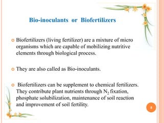  Biofertilizers (living fertilizer) are a mixture of micro
organisms which are capable of mobilizing nutritive
elements through biological process.
 They are also called as Bio-inoculants.
 Biofertilizers can be supplement to chemical fertilizers.
They contribute plant nutrients through N2 fixation,
phosphate solubilization, maintenance of soil reaction
and improvement of soil fertility. 8
Bio-inoculants or Biofertilizers
 