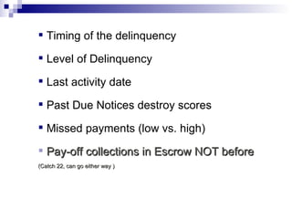 Timing of the delinquency Level of Delinquency Last activity date Past Due Notices destroy scores Missed payments (low vs. high) Pay-off collections in Escrow NOT before  (Catch 22, can go either way ) 