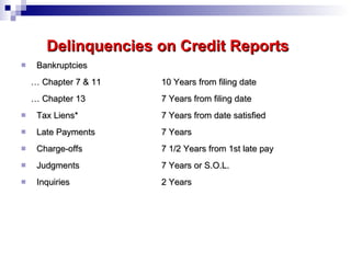 Delinquencies on Credit Reports Bankruptcies …  Chapter 7 & 11  10 Years from filing date …  Chapter 13  7 Years from filing date Tax Liens* 7 Years from date satisfied Late Payments 7 Years Charge-offs 7 1/2 Years from 1st late pay Judgments   7 Years or S.O.L. Inquiries 2 Years 