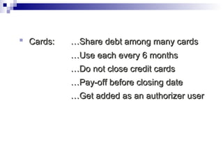 Cards:  …Share debt among many cards … Use each every 6 months … Do not close credit cards … Pay-off before closing date … Get added as an authorizer user 