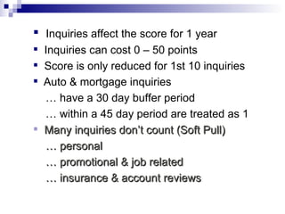 Inquiries affect the score for 1 year Inquiries can cost 0 – 50 points  Score is only reduced for 1st 10 inquiries Auto & mortgage inquiries  …  have a 30 day buffer period …  within a 45 day period are treated as 1 Many inquiries don’t count (Soft Pull) …  personal …  promotional & job related …  insurance & account reviews 