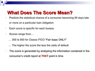 Predicts the statistical chance of a consumer becoming 90 days late or more on a particular loan obligation Each score is specific for each bureau Scores range from… …  300 to 850 for Classic FICO  “ Fair Isaac ONLY ” …  The higher the score the less the odds of default The score is generated by analyzing the information contained in the consumer’s credit report at  THAT   point in time What Does The Score Mean?   