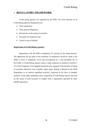 Credit Rating
 REGULATORY FRAMEWORK
Credit rating agencies are regulated by the SEBI. The main elements of its
Credit Rating agencies Regulations are:
• Their registration,
• Their general obligations,
• Restrictions on the rating of securities,
• Procedure for inspection and
• Action in case of default.
Registration of Credit Rating Agencies:
Registration with the SEBI is mandatory for carrying on the rating business.
The application for the grant of the certificate of registration should be made to the
SEBI in Form A (Appendix 16-A) and accompanied by a non-refundable fee of
Rs.25,000. A Credit Rating Agency means a body corporate (as defined in Section 2
(7) of the Companies Act) engaged/ proposed to be engaged in the business of rating
of securities offered by way of public/ rights issues. Rating is defined by the SEBI
Regulations as an opinion regarding securities, expressed in the form of standard
symbols/ in any other standardize form, assigned by a Credit Rating Agency and used
by the issuer of such securities to comply with a requirement specified by these
(SEBI) regulations.
11 T.Y.B.B.I
 
