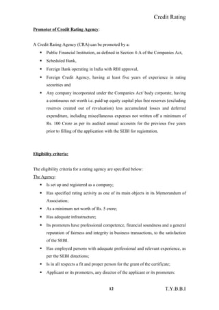 Credit Rating
Promoter of Credit Rating Agency:
A Credit Rating Agency (CRA) can be promoted by a:
 Public Financial Institution, as defined in Section 4-A of the Companies Act,
 Scheduled Bank,
 Foreign Bank operating in India with RBI approval,
 Foreign Credit Agency, having at least five years of experience in rating
securities and
 Any company incorporated under the Companies Act/ body corporate, having
a continuous net worth i.e. paid-up equity capital plus free reserves (excluding
reserves created out of revaluation) less accumulated losses and deferred
expenditure, including miscellaneous expenses not written off a minimum of
Rs. 100 Crore as per its audited annual accounts for the previous five years
prior to filling of the application with the SEBI for registration.
Eligibility criteria:
The eligibility criteria for a rating agency are specified below:
The Agency:
 Is set up and registered as a company;
 Has specified rating activity as one of its main objects in its Memorandum of
Association;
 As a minimum net worth of Rs. 5 crore;
 Has adequate infrastructure;
 Its promoters have professional competence, financial soundness and a general
reputation of fairness and integrity in business transactions, to the satisfaction
of the SEBI.
 Has employed persons with adequate professional and relevant experience, as
per the SEBI directions;
 Is in all respects a fit and proper person for the grant of the certificate;
 Applicant or its promoters, any director of the applicant or its promoters:
12 T.Y.B.B.I
 