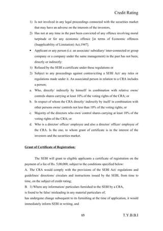 Credit Rating
1) Is not involved in any legal proceedings connected with the securities market
that may have an adverse on the interests of the investors,
2) Has not at any time in the past been convicted of any offence involving moral
turpitude or for any economic offence [in terms of Economic offences
(Inapplicability of Limitation) Act,1947].
 Applicant or any person (i.e. an associate/ subsidiary/ inter-connected or group
company or a company under the same management) in the past has not been,
directly or indirectly:
1) Refused by the SEBI a certificate under these regulations or
2) Subject to any proceedings against contraviciting a SEBI Act/ any rules or
regulations made under it. An associated person in relation to a CRA includes
a person;
a. Who, directly/ indirectly by himself/ in combination with relative owns/
controls shares carrying at least 10% of the voting rights of the CRA; or
b. In respect of whom the CRA directly/ indirectly by itself/ in combination with
other persons owns/ controls not less than 10% of the voting rights; or
c. Majority of the directors who own/ control shares carrying at least 10% of the
voting rights of the CRA; or
d. Who is a director/ officer/ employee and also a director/ officer/ employee of
the CRA. Is the one, to whom grant of certificate is in the interest of the
investors and the securities market.
Grant of Certificate of Registration:
The SEBI will grant to eligible applicants a certificate of registration on the
payment of a fee of Rs. 5,00,000, subject to the conditions specified below:
A. The CRA would comply with the provisions of the SEBI Act/ regulations and
guidelines/ directions/ circulars and instructions issued by the SEBI, from time to
time, on the subject of credit rating;
B. 1) Where any information/ particulars furnished to the SEBI by a CRA,
is found to be false/ misleading in any material particulars of;
has undergone change subsequent to its furnishing at the time of application, it would
immediately inform SEBI in writing, and
13 T.Y.B.B.I
 