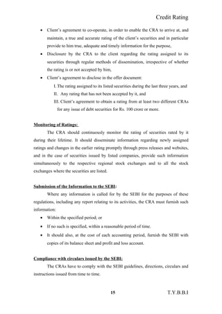 Credit Rating
• Client’s agreement to co-operate, in order to enable the CRA to arrive at, and
maintain, a true and accurate rating of the client’s securities and in particular
provide to him true, adequate and timely information for the purpose,
• Disclosure by the CRA to the client regarding the rating assigned to its
securities through regular methods of dissemination, irrespective of whether
the rating is or not accepted by him,
• Client’s agreement to disclose in the offer document:
I. The rating assigned to its listed securities during the last three years, and
II. Any rating that has not been accepted by it, and
III. Client’s agreement to obtain a rating from at least two different CRAs
for any issue of debt securities for Rs. 100 crore or more.
Monitoring of Ratings:
The CRA should continuously monitor the rating of securities rated by it
during their lifetime. It should disseminate information regarding newly assigned
ratings and changes in the earlier rating promptly through press releases and websites,
and in the case of securities issued by listed companies, provide such information
simultaneously to the respective regional stock exchanges and to all the stock
exchanges where the securities are listed.
Submission of the Information to the SEBI:
Where any information is called for by the SEBI for the purposes of these
regulations, including any report relating to its activities, the CRA must furnish such
information:
• Within the specified period; or
• If no such is specified, within a reasonable period of time.
• It should also, at the cost of each accounting period, furnish the SEBI with
copies of its balance sheet and profit and loss account.
Compliance with circulars issued by the SEBI:
The CRAs have to comply with the SEBI guidelines, directions, circulars and
instructions issued from time to time.
15 T.Y.B.B.I
 
