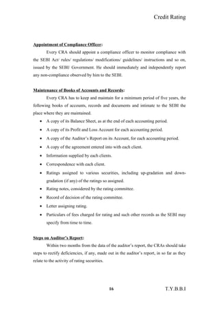 Credit Rating
Appointment of Compliance Officer:
Every CRA should appoint a compliance officer to monitor compliance with
the SEBI Act/ rules/ regulations/ modifications/ guidelines/ instructions and so on,
issued by the SEBI/ Government. He should immediately and independently report
any non-compliance observed by him to the SEBI.
Maintenance of Books of Accounts and Records:
Every CRA has to keep and maintain for a minimum period of five years, the
following books of accounts, records and documents and intimate to the SEBI the
place where they are maintained.
• A copy of its Balance Sheet, as at the end of each accounting period.
• A copy of its Profit and Loss Account for each accounting period.
• A copy of the Auditor’s Report on its Account, for each accounting period.
• A copy of the agreement entered into with each client.
• Information supplied by each clients.
• Correspondence with each client.
• Ratings assigned to various securities, including up-gradation and down-
gradation (if any) of the ratings so assigned.
• Rating notes, considered by the rating committee.
• Record of decision of the rating committee.
• Letter assigning rating.
• Particulars of fees charged for rating and such other records as the SEBI may
specify from time to time.
Steps on Auditor’s Report:
Within two months from the data of the auditor’s report, the CRAs should take
steps to rectify deficiencies, if any, made out in the auditor’s report, in so far as they
relate to the activity of rating securities.
16 T.Y.B.B.I
 
