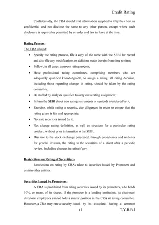 Credit Rating
Confidentially, the CRA should treat information supplied to it by the client as
confidential and not disclose the same to any other person, except where such
disclosure is required or permitted by or under and law in force at the time.
Rating Process:
The CRA should:
• Specify the rating process, file a copy of the same with the SEBI for record
and also file any modifications or additions made therein from time to time;
• Follow, in all cases, a proper rating process;
• Have professional rating committees, comprising members who are
adequately qualified knowledgeable, to assign a rating, all rating decision,
including those regarding changes in rating, should be taken by the rating
committee;
• Be staffed by analysts qualified to carry out a rating assignment;
• Inform the SEBI about new rating instruments or symbols introduced by it;
• Exercise, while rating a security, due diligences in order to ensure that the
rating given is fair and appropriate;
• Not rate securities issued by it;
• Not change rating definition, as well as structure for a particular rating
product, without prior information to the SEBI;
• Disclose to the stock exchange concerned, through pre-releases and websites
for general investor, the rating to the securities of a client after a periodic
review, including changes in rating if any.
Restrictions on Rating of Securities:-
Restrictions on rating by CRAs relate to securities issued by Promoters and
certain other entities.
Securities Issued by Promoters:
A CRA is prohibited from rating securities issued by its promoters, who holds
10%, or more, of its shares. If the promoter is a lending institution, its chairman/
directors/ employees cannot hold a similar position in the CRA or rating committee.
However, a CRA may rate a security issued by its associate, having a common
17 T.Y.B.B.I
 