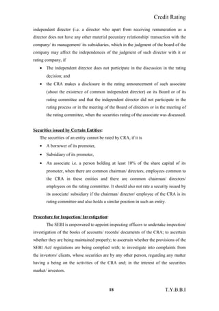 Credit Rating
independent director (i.e. a director who apart from receiving remuneration as a
director does not have any other material pecuniary relationship/ transaction with the
company/ its management/ its subsidiaries, which in the judgment of the board of the
company may affect the independences of the judgment of such director with it or
rating company, if
• The independent director does not participate in the discussion in the rating
decision; and
• the CRA makes a disclosure in the rating announcement of such associate
(about the existence of common independent director) on its Board or of its
rating committee and that the independent director did not participate in the
rating process or in the meeting of the Board of directors or in the meeting of
the rating committee, when the securities rating of the associate was discussed.
Securities issued by Certain Entities:
The securities of an entity cannot be rated by CRA, if it is
• A borrower of its promoter,
• Subsidiary of its promoter,
• An associate i.e. a person holding at least 10% of the share capital of its
promoter, when there are common chairman/ directors, employees common to
the CRA in these entities and there are common chairman/ directors/
employees on the rating committee. It should also not rate a security issued by
its associate/ subsidiary if the chairman/ director/ employee of the CRA is its
rating committee and also holds a similar position in such an entity.
Procedure for Inspection/ Investigation:
The SEBI is empowered to appoint inspecting officers to undertake inspection/
investigation of the books of accounts/ records/ documents of the CRA; to ascertain
whether they are being maintained properly; to ascertain whether the provisions of the
SEBI Act/ regulations are being complied with; to investigate into complaints from
the investors/ clients, whose securities are by any other person, regarding any matter
having a being on the activities of the CRA and; in the interest of the securities
market/ investors.
18 T.Y.B.B.I
 