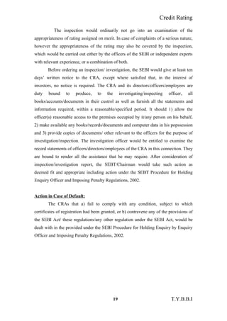Credit Rating
The inspection would ordinarily not go into an examination of the
appropriateness of rating assigned on merit. In case of complaints of a serious nature,
however the appropriateness of the rating may also be covered by the inspection,
which would be carried out either by the officers of the SEBI or independent experts
with relevant experience, or a combination of both.
Before ordering an inspection/ investigation, the SEBI would give at least ten
days’ written notice to the CRA, except where satisfied that, in the interest of
investors, no notice is required. The CRA and its directors/officers/employees are
duty bound to produce, to the investigating/inspecting officer, all
books/accounts/documents in their custrol as well as furnish all the statements and
information required, within a reasonable/specified period. It should 1) allow the
officer(s) reasonable access to the premises occupied by it/any person on his behalf,
2) make available any books/records/documents and computer data in his popssession
and 3) provide copies of documents/ other relevant to the officers for the purpose of
investigation/inspection. The investigation officer would be entitled to examine the
record statements of officers/directors/employees of the CRA in this connection. They
are bound to render all the assistance that he may require. After consideration of
inspection/investigation report, the SEBT/Chairman would take such action as
deemed fit and appropriate including action under the SEBT Procedure for Holding
Enquiry Officer and Imposing Penalty Regulations, 2002.
Action in Case of Default:
The CRAs that a) fail to comply with any condition, subject to which
certificates of registration had been granted, or b) contravene any of the provisions of
the SEBI Act/ these regulations/any other regulation under the SEBI Act, would be
dealt with in the provided under the SEBI Procedure for Holding Enquiry by Enquiry
Officer and Imposing Penalty Regulations, 2002.
19 T.Y.B.B.I
 