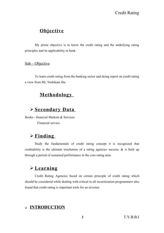 Credit Rating
Objective
My prime objective is to know the credit rating and the underlying rating
principles and its applicability in bank.
Sub – Objective
To learn credit rating from the banking sector and doing report on credit rating
a view from Mr. Nishikant Jha
Methodology
 Secondary Data
Books - financial Markets & Services
Financial service
 Finding
Study the fundamentals of credit rating concept it is recognized that
creditability is the ultimate touchstone of a rating agencies success, & is built up
through a period of sustained performance in the core rating area.
 Learning
Credit Rating Agencies based on certain principle of credit rating which
should be considered while dealing with critical in all securitization programmers also
found that credit rating is important tools for an investor.
 INTRODUCTION
2 T.Y.B.B.I
 