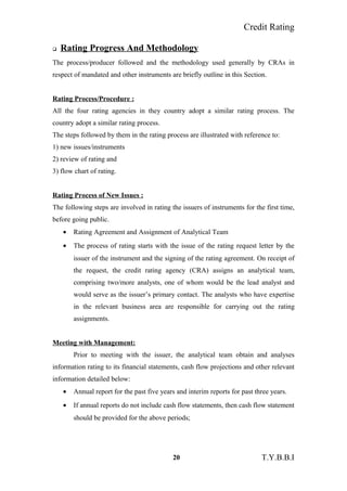 Credit Rating
 Rating Progress And Methodology
The process/producer followed and the methodology used generally by CRAs in
respect of mandated and other instruments are briefly outline in this Section.
Rating Process/Procedure :
All the four rating agencies in they country adopt a similar rating process. The
country adopt a similar rating process.
The steps followed by them in the rating process are illustrated with reference to:
1) new issues/instruments
2) review of rating and
3) flow chart of rating.
Rating Process of New Issues :
The following steps are involved in rating the issuers of instruments for the first time,
before going public.
• Rating Agreement and Assignment of Analytical Team
• The process of rating starts with the issue of the rating request letter by the
issuer of the instrument and the signing of the rating agreement. On receipt of
the request, the credit rating agency (CRA) assigns an analytical team,
comprising two/more analysts, one of whom would be the lead analyst and
would serve as the issuer’s primary contact. The analysts who have expertise
in the relevant business area are responsible for carrying out the rating
assignments.
Meeting with Management:
Prior to meeting with the issuer, the analytical team obtain and analyses
information rating to its financial statements, cash flow projections and other relevant
information detailed below:
• Annual report for the past five years and interim reports for past three years.
• If annual reports do not include cash flow statements, then cash flow statement
should be provided for the above periods;
20 T.Y.B.B.I
 
