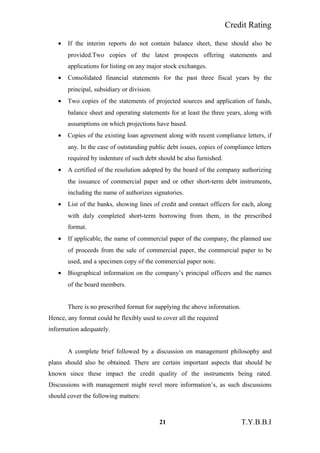 Credit Rating
• If the interim reports do not contain balance sheet, these should also be
provided.Two copies of the latest prospects offering statements and
applications for listing on any major stock exchanges.
• Consolidated financial statements for the past three fiscal years by the
principal, subsidiary or division.
• Two copies of the statements of projected sources and application of funds,
balance sheet and operating statements for at least the three years, along with
assumptions on which projections have based.
• Copies of the existing loan agreement along with recent compliance letters, if
any. In the case of outstanding public debt issues, copies of compliance letters
required by indenture of such debt should be also furnished.
• A certified of the resolution adopted by the board of the company authorizing
the issuance of commercial paper and or other short-term debt instruments,
including the name of authorizes signatories.
• List of the banks, showing lines of credit and contact officers for each, along
with duly completed short-term borrowing from them, in the prescribed
format.
• If applicable, the name of commercial paper of the company, the planned use
of proceeds from the sale of commercial paper, the commercial paper to be
used, and a specimen copy of the commercial paper note.
• Biographical information on the company’s principal officers and the names
of the board members.
There is no prescribed format for supplying the above information.
Hence, any format could be flexibly used to cover all the required
information adequately.
A complete brief followed by a discussion on management philosophy and
plans should also be obtained. There are certain important aspects that should be
known since these impact the credit quality of the instruments being rated.
Discussions with management might revel more information’s, as such discussions
should cover the following matters:
21 T.Y.B.B.I
 