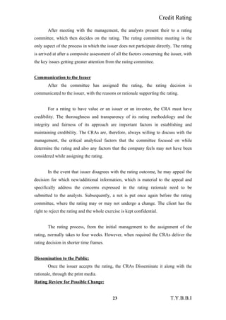 Credit Rating
After meeting with the management, the analysts present their to a rating
committee, which then decides on the rating. The rating committee meeting is the
only aspect of the process in which the issuer does not participate directly. The rating
is arrived at after a composite assessment of all the factors concerning the issuer, with
the key issues getting greater attention from the rating committee.
Communication to the Issuer
After the committee has assigned the rating, the rating decision is
communicated to the issuer, with the reasons or rationale supporting the rating.
For a rating to have value or an issuer or an investor, the CRA must have
credibility. The thoroughness and transparency of its rating methodology and the
integrity and fairness of its approach are important factors in establishing and
maintaining credibility. The CRAs are, therefore, always willing to discuss with the
management, the critical analytical factors that the committee focused on while
determine the rating and also any factors that the company feels may not have been
considered while assigning the rating.
In the event that issuer disagrees with the rating outcome, he may appeal the
decision for which new/additional information, which is material to the appeal and
specifically address the concerns expressed in the rating rationale need to be
submitted to the analysts. Subsequently, a not is put once again before the rating
committee, where the rating may or may not undergo a change. The client has the
right to reject the rating and the whole exercise is kept confidential.
The rating process, from the initial management to the assignment of the
rating, normally takes to four weeks. However, when required the CRAs deliver the
rating decision in shorter time frames.
Dissemination to the Public:
Once the issuer accepts the rating, the CRAs Disseminate it along with the
rationale, through the print media.
Rating Review for Possible Change:
23 T.Y.B.B.I
 