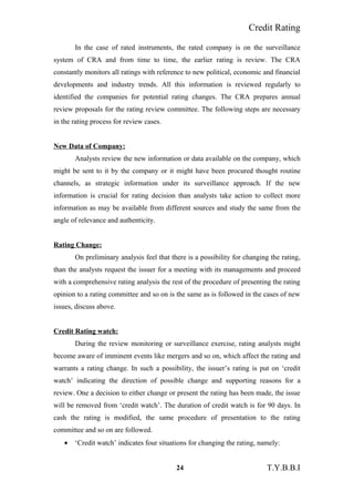 Credit Rating
In the case of rated instruments, the rated company is on the surveillance
system of CRA and from time to time, the earlier rating is review. The CRA
constantly monitors all ratings with reference to new political, economic and financial
developments and industry trends. All this information is reviewed regularly to
identified the companies for potential rating changes. The CRA prepares annual
review proposals for the rating review committee. The following steps are necessary
in the rating process for review cases.
New Data of Company:
Analysts review the new information or data available on the company, which
might be sent to it by the company or it might have been procured thought routine
channels, as strategic information under its surveillance approach. If the new
information is crucial for rating decision than analysts take action to collect more
information as may be available from different sources and study the same from the
angle of relevance and authenticity.
Rating Change:
On preliminary analysis feel that there is a possibility for changing the rating,
than the analysts request the issuer for a meeting with its managements and proceed
with a comprehensive rating analysis the rest of the procedure of presenting the rating
opinion to a rating committee and so on is the same as is followed in the cases of new
issues, discuss above.
Credit Rating watch:
During the review monitoring or surveillance exercise, rating analysts might
become aware of imminent events like mergers and so on, which affect the rating and
warrants a rating change. In such a possibility, the issuer’s rating is put on ‘credit
watch’ indicating the direction of possible change and supporting reasons for a
review. One a decision to either change or present the rating has been made, the issue
will be removed from ‘credit watch’. The duration of credit watch is for 90 days. In
cash the rating is modified, the same procedure of presentation to the rating
committee and so on are followed.
• ‘Credit watch’ indicates four situations for changing the rating, namely:
24 T.Y.B.B.I
 