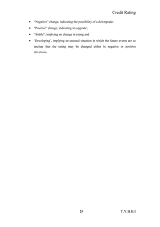 Credit Rating
• “Negative” change, indicating the possibility of a downgrade;
• “Positive” change, indicating an upgrade;
• “Stable”, implying no change in rating and
• ‘Developing’, implying an unusual situation in which the future events are so
unclear that the rating may be changed either in negative or positive
directions.
25 T.Y.B.B.I
 