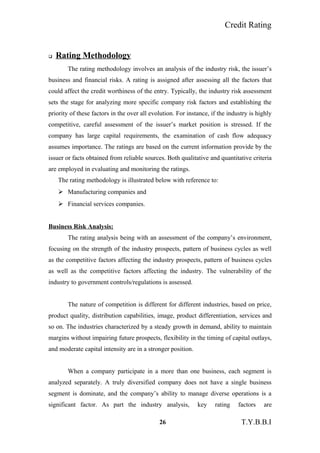 Credit Rating
 Rating Methodology
The rating methodology involves an analysis of the industry risk, the issuer’s
business and financial risks. A rating is assigned after assessing all the factors that
could affect the credit worthiness of the entry. Typically, the industry risk assessment
sets the stage for analyzing more specific company risk factors and establishing the
priority of these factors in the over all evolution. For instance, if the industry is highly
competitive, careful assessment of the issuer’s market position is stressed. If the
company has large capital requirements, the examination of cash flow adequacy
assumes importance. The ratings are based on the current information provide by the
issuer or facts obtained from reliable sources. Both qualitative and quantitative criteria
are employed in evaluating and monitoring the ratings.
The rating methodology is illustrated below with reference to:
 Manufacturing companies and
 Financial services companies.
Business Risk Analysis:
The rating analysis being with an assessment of the company’s environment,
focusing on the strength of the industry prospects, pattern of business cycles as well
as the competitive factors affecting the industry prospects, pattern of business cycles
as well as the competitive factors affecting the industry. The vulnerability of the
industry to government controls/regulations is assessed.
The nature of competition is different for different industries, based on price,
product quality, distribution capabilities, image, product differentiation, services and
so on. The industries characterized by a steady growth in demand, ability to maintain
margins without impairing future prospects, flexibility in the timing of capital outlays,
and moderate capital intensity are in a stronger position.
When a company participate in a more than one business, each segment is
analyzed separately. A truly diversified company does not have a single business
segment is dominate, and the company’s ability to manage diverse operations is a
significant factor. As part the industry analysis, key rating factors are
26 T.Y.B.B.I
 