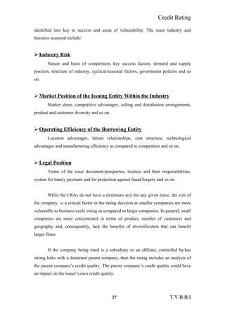Credit Rating
identified into key to success and areas of vulnerability. The main industry and
business assessed include:
 Industry Risk
Nature and basis of competition, key success factors, demand and supply
position, structure of industry, cyclical/seasonal factors, government policies and so
on.
 Market Position of the Issuing Entity Within the Industry
Market share, competitive advantages, selling and distribution arrangements,
product and customer diversity and so on.
 Operating Efficiency of the Borrowing Entity
Location advantages, labour relationships, cost structure, technological
advantages and manufacturing efficiency as compared to competitors and so on.
 Legal Position
Terms of the issue document/prospectus, trustees and their responsibilities,
system for timely payment and for protection against fraud/forgery and so on.
While the CRAs do not have a minimum size for any given leave, the size of
the company is a critical factor in the rating decision as smaller companies are more
vulnerable to business cycle swing as compared to larger companies. In general, small
companies are more concentrated in terms of product, number of customers and
geography and, consequently, lack the benefits of diversification that can benefit
larger firms.
If the company being rated is a subsidiary or an affiliate, controlled by/has
strong links with a dominant parent company, then the rating includes an analysis of
the parent company’s credit quality. The parent company’s credit quality could have
an impact on the issuer’s own credit quality.
27 T.Y.B.B.I
 