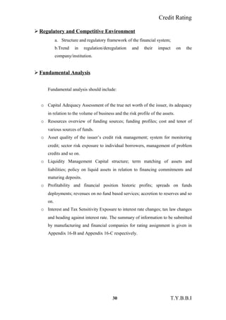 Credit Rating
 Regulatory and Competitive Environment
a. Structure and regulatory framework of the financial system;
b.Trend in regulation/deregulation and their impact on the
company/institution.
 Fundamental Analysis
Fundamental analysis should include:
o Capital Adequacy Assessment of the true net worth of the issuer, its adequacy
in relation to the volume of business and the risk profile of the assets.
o Resources overview of funding sources; funding profiles; cost and tenor of
various sources of funds.
o Asset quality of the issuer’s credit risk management; system for monitoring
credit; sector risk exposure to individual borrowers, management of problem
credits and so on.
o Liquidity Management Capital structure; term matching of assets and
liabilities; policy on liquid assets in relation to financing commitments and
maturing deposits.
o Profitability and financial position historic profits; spreads on funds
deployments; revenues on no fund based services; accretion to reserves and so
on.
o Interest and Tax Sensitivity Exposure to interest rate changes; tax law changes
and heading against interest rate. The summary of information to be submitted
by manufacturing and financial companies for rating assignment is given in
Appendix 16-B and Appendix 16-C respectively.
30 T.Y.B.B.I
 