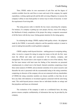 Credit Rating
Then, CRISIL makes its own assessment of cash flow and the degree of
comfort available from the cash flows to meet cash need of the company for capital
expenditure, working capital growth and the debt servicing obligation, its assesses the
company’s ability to raise fund quickly in various ways in times of necessity to meet
the requirement of servicing debt.
The rating process seeks to identify the key issues concerning the company.
For instance, if a company is putting up a new project, the key, issue in the rating is
the likelihood of timely completion of the project the rating a composite assessment
of all this factor with the key issue. Getting greater attention for the rating agency.
In evaluating the ratings, CRISIL employs both quality criteria . the judgment
made by the CRISIL is necessarily subjective and the quantities analysis is meant to
assist in making best possible overall qualitative judgment.
CRISIL employs multi-layered decision – making process in assigning ratting.
when its receive a request for rating its assign two teams on the job. the first team
meet the official and make and assessment of the industry, company, and
management. The second team is also require to makes its own of the industry. Then
the first team interact with back team the finding of the interaction are presented
simultaneously in a detail note to the branch. Internal committee comprising at least
three senior analysts of CRISIL and an internal committee of six senior executive and
thereafter the note is presented with the recommended rating to the rating committee
comprising six directors of the company who are not connected with any shareholders
of CRISIL.the rating committee members are chosen carefully so that they do not
have any links with industries or investment agencies connected with the units being
rated. This multi-layered process ensures that no individuals decides on ratings and
that prejudices and biases are eliminated.
The evaluations of the company is made on a confidential basis, the rating
process ensures complete confidentiality of information that may be provided by the
company.
33 T.Y.B.B.I
 