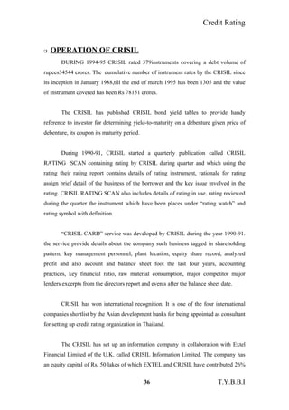 Credit Rating
 OPERATION OF CRISIL
DURING 1994-95 CRISIL rated 379instruments covering a debt volume of
rupees34544 crores. The cumulative number of instrument rates by the CRISIL since
its inception in January 1988,till the end of march 1995 has been 1305 and the value
of instrument covered has been Rs 78151 crores.
The CRISIL has published CRISIL bond yield tables to provide handy
reference to investor for determining yield-to-maturity on a debenture given price of
debenture, its coupon its maturity period.
During 1990-91, CRISIL started a quarterly publication called CRISIL
RATING SCAN containing rating by CRISIL during quarter and which using the
rating their rating report contains details of rating instrument, rationale for rating
assign brief detail of the business of the borrower and the key issue involved in the
rating. CRISIL RATING SCAN also includes details of rating in use, rating reviewed
during the quarter the instrument which have been places under “rating watch” and
rating symbol with definition.
“CRISIL CARD” service was developed by CRISIL during the year 1990-91.
the service provide details about the company such business tagged in shareholding
pattern, key management personnel, plant location, equity share record, analyzed
profit and also account and balance sheet foot the last four years, accounting
practices, key financial ratio, raw material consumption, major competitor major
lenders excerpts from the directors report and events after the balance sheet date.
CRISIL has won international recognition. It is one of the four international
companies shortlist by the Asian development banks for being appointed as consultant
for setting up credit rating organization in Thailand.
The CRISIL has set up an information company in collaboration with Extel
Financial Limited of the U.K. called CRISIL Information Limited. The company has
an equity capital of Rs. 50 lakes of which EXTEL and CRISIL have contributed 26%
36 T.Y.B.B.I
 