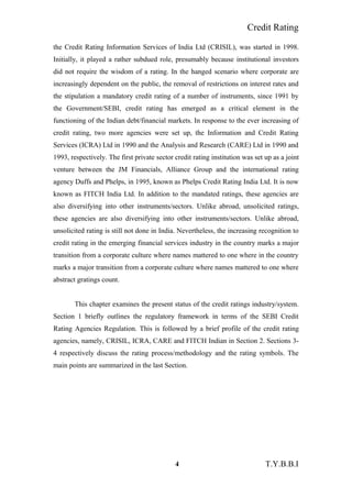 Credit Rating
the Credit Rating Information Services of India Ltd (CRISIL), was started in 1998.
Initially, it played a rather subdued role, presumably because institutional investors
did not require the wisdom of a rating. In the hanged scenario where corporate are
increasingly dependent on the public, the removal of restrictions on interest rates and
the stipulation a mandatory credit rating of a number of instruments, since 1991 by
the Government/SEBI, credit rating has emerged as a critical element in the
functioning of the Indian debt/financial markets. In response to the ever increasing of
credit rating, two more agencies were set up, the Information and Credit Rating
Services (ICRA) Ltd in 1990 and the Analysis and Research (CARE) Ltd in 1990 and
1993, respectively. The first private sector credit rating institution was set up as a joint
venture between the JM Financials, Alliance Group and the international rating
agency Duffs and Phelps, in 1995, known as Phelps Credit Rating India Ltd. It is now
known as FITCH India Ltd. In addition to the mandated ratings, these agencies are
also diversifying into other instruments/sectors. Unlike abroad, unsolicited ratings,
these agencies are also diversifying into other instruments/sectors. Unlike abroad,
unsolicited rating is still not done in India. Nevertheless, the increasing recognition to
credit rating in the emerging financial services industry in the country marks a major
transition from a corporate culture where names mattered to one where in the country
marks a major transition from a corporate culture where names mattered to one where
abstract gratings count.
This chapter examines the present status of the credit ratings industry/system.
Section 1 briefly outlines the regulatory framework in terms of the SEBI Credit
Rating Agencies Regulation. This is followed by a brief profile of the credit rating
agencies, namely, CRISIL, ICRA, CARE and FITCH Indian in Section 2. Sections 3-
4 respectively discuss the rating process/methodology and the rating symbols. The
main points are summarized in the last Section.
4 T.Y.B.B.I
 