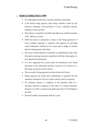 Credit Rating
 SEBI GUIDELINES 1999
• No credit agencies shall rate a security issued by its promoters.
• it has barred rating agencies from rating securities issued by any
borrower, subsidiary of the promoter if it has a chairman, director,
employee of any such firm.
• Dual rating is compulsory for public and right issue of debt instrument
of Rs. 100crores or more.
• SEBI has decide to incorporate a clause in the listing agreement of
stock exchange requiring to corporate with agencies by providing
correct information. Refusal to do so may lead to bridge of contract
between rating agencies and client.
• The issues would required to incorporate an undertaking in their offer
document promising necessary cooperation with they rating agency in
providing factual information.
• It is also suggested that a penal clause be introduced in the listing
agreement of the information provide is proved to be incorrect at a
later stage, to protect investor interest.
• The net worth of rating agencies has been fixed at Rs.5crores.
• Rating agencies can choose their methodology of operation but self
regulatory mechanism will give a better maturity status for agencies.
• No chairman, director or employee of the promoter shall be a
chairman, director or employee of the CRA or its rating committee.
Promoter of a CRA is a person who holds more than 107 of holding of
the CRA.
• Period of validity of registration shall be 3 years.
41 T.Y.B.B.I
 