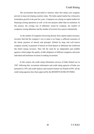 Credit Rating
The environment that prevailed in America when first rating were assigned,
prevails in many developing countries today. The India capital market has witnessed a
tremendous growth in the past few years. Companies are relying on capital market for
financing existing operations as well as for new projects rather than on institution. In
this process, the average size of debenture issued by company, the number of
companies issuing debenture end the number of invertors have grown substantially.
As the number of companies borrowing directly from capital market increases,
investors find that the company’s size or name is no longer a sufficient assurance of
the timely payment of interest and principal. Default by large and well known
company recently in payment of interest on fixed deposit or debenture has reinforced
this belief among investors. They felt the need for an independent and credible
agencies which judges the quality of debt obligation of different companies and assist
individual and institution investors in making investment.
In this context, the credit rating information services of India limited was in
1987. following this, investment information and credit rating agencies of India was
promoted in 1991 and credit analysis and research limited was floated in1993. all the
credit rating agencies have been approved by the RESERVE BANK OF INDIA.
43 T.Y.B.B.I
 