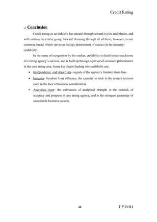 Credit Rating
 Conclusion
Credit rating as an industry has passed through several cycles and phases, and
will continue to evolve going forward. Running through all of these, however, is one
common thread, which serves as the key determinant of success in the industry:
credibility.
In the sense of recognition by the market, credibility is theulitimate touchstone
of a rating agency’s success, and is built up through a period of sustained performance
in the core rating area. Some key factor feeding into credibility are:
• Independence and objectivity- signals of the agency’s freedom from bias.
• Integrity- freedom from influence, the capacity to stick to the correct decision
even in the face of business consideration.
• Analytical rigor- the cultivation of analytical strength in the bedrock of
accuracy and progress in any rating agency, and is the strongest guarantee of
sustainable business success.
44 T.Y.B.B.I
 
