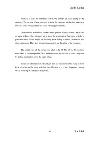 Credit Rating
Analysis is done to understand better, the concept of credit rating to the
customer. The purpose of analysing was to know the customer satisfaction, awareness
about the credit rating done by the credit rating agency in India.
Questionnaire method was used to asked question to the customer. From this
we came to know the customer’s view about the credit rating. We know in today’s
generation most of the people are investing their money in shares, debentures and
other instruments. Therefore, it is very important to see the rating of the company.
The sample size of the survey was taken to be 45. Out of 45, 20 questions
were asked to business person, 15 to servicemen and 15 students or other categories
for getting information about the credit rating.
I overview of the answer, which I got from the customers is that many of them
know about the credit rating and they also think that it is a very important concept
who is investing in a financial instrument.
49 T.Y.B.B.I
 