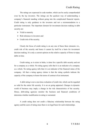 Credit Rating
The ratings are expressed in code number, which can be easily comprehended
even by the lay investors. The ratings are the quickest way of understanding a
company’s financial standing without going into the complicated financial reports.
Credit rating is only guidance to the investors and not a recommendation to a
particular instrument. The important element for investment decision making in debt
security are:
 Yield to maturity
 Risk tolerance to investors and
 Credit risk of the security.
Clearly the focus of credit rating is on any one of these three elements viz.,
credit risk of the security and hence it cannot by itself be a basis for investment
decision making. It is only a current opinion on the relative capacity of firms to repay
debts in time.
Credit rating, as it exists in India, is done for a specific debt security and not
for a company as a whole. No rating agency tells that it is an indicator of a company
as a whole. No rating agency tells that it is an indicator of the financial status of the
company. All that a rating agency claims is that the rating symbols indicate the
capacity of the company to honor the terms of contract of an instrument.
A debt rating is not a one-time evaluation of credit risk, which can be regarded
as valid for the entire life security. It is an on going appraisal. Changes in dynamic
world of business may imply a change in the risk characteristics of the security.
Hence, debt-rating agencies monitor the business and financial conditions of
determine whether modification in rating is warranted.
A credit rating does not credit a fiduciary relationship between the rating
agency and the users of rating since there is no legal basis for such relationships.
6 T.Y.B.B.I
 