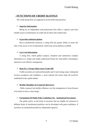 Credit Rating
 FUNCTIONS OF CREDIT RATINGS
The credit rating firms are supposed to do the following functions:
 Superior Information:
Rating by an independent and professional firm offers a superior and more
reliable source of information on credit risk for three inter related risks:
 It provides unbiased opinion:
Due to professional resources, a rating firm has greater ability to assess the
risks. It has access to lot of information, which may not be publicly available.
 Low Cost Information:
A rating firm, which gathers analysis, interprets and summarizes complex
information in a simple and readily understood format for wide public consumption,
represent a cost effective arrangement.
 Basis For A Proper Risk-return Trade Off:
If debt securities are rated professionally and if such ratings enjoy widespread
investor acceptance and confidence, a more rational risk return trade off would be
established in the capital market.
 Healthy Discipline on Corporate Borrowers:
Public exposure has healthy influence over the management of issue because
of its desire to have a clear image.
 Formulation Of Public Policy Guidelines On Institutional Investment:
The public policy on the kinds of securities that are eligible for inclusion in
different kinds of institutional portfolios can be developed with great confidence, if
securities are rated professionally by independent agencies.
7 T.Y.B.B.I
 