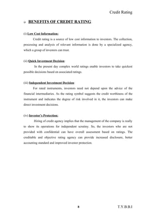 Credit Rating
 BENEFITS OF CREDIT RATING
(i) Low Cost Information:
Credit rating is a source of low cost information to investors. The collection,
processing and analysis of relevant information is done by a specialized agency,
which a group of investors can trust.
(ii) Quick Investment Decision:
In the present day complex world ratings enable investors to take quickest
possible decisions based on associated ratings.
(iii) Independent Investment Decision:
For rated instruments, investors need not depend upon the advice of the
financial intermediaries. As the rating symbol suggests the credit worthiness of the
instrument and indicates the degree of risk involved in it, the investors can make
direct investment decisions.
(iv) Investor’s Protection:
Hiring of credit agency implies that the management of the company is really
to show its operations for independent scrutiny. So, the investors who are not
provided with confidential can have overall assessment based on ratings. The
creditable and objective rating agency can provide increased disclosure, better
accounting standard and improved investor protection.
8 T.Y.B.B.I
 