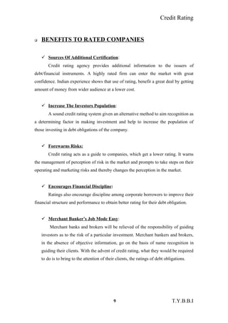 Credit Rating
 BENEFITS TO RATED COMPANIES
 Sources Of Additional Certification:
Credit rating agency provides additional information to the issuers of
debt/financial instruments. A highly rated firm can enter the market with great
confidence. Indian experience shows that use of rating, benefit a great deal by getting
amount of money from wider audience at a lower cost.
 Increase The Investors Population:
A sound credit rating system given an alternative method to aim recognition as
a determining factor in making investment and help to increase the population of
those investing in debt obligations of the company.
 Forewarns Risks:
Credit rating acts as a guide to companies, which get a lower rating. It warns
the management of perception of risk in the market and prompts to take steps on their
operating and marketing risks and thereby changes the perception in the market.
 Encourages Financial Discipline:
Ratings also encourage discipline among corporate borrowers to improve their
financial structure and performance to obtain better rating for their debt obligation.
 Merchant Banker’s Job Mode Easy:
Merchant banks and brokers will be relieved of the responsibility of guiding
investors as to the risk of a particular investment. Merchant bankers and brokers,
in the absence of objective information, go on the basis of name recognition in
guiding their clients. With the advent of credit rating, what they would be required
to do is to bring to the attention of their clients, the ratings of debt obligations.
9 T.Y.B.B.I
 