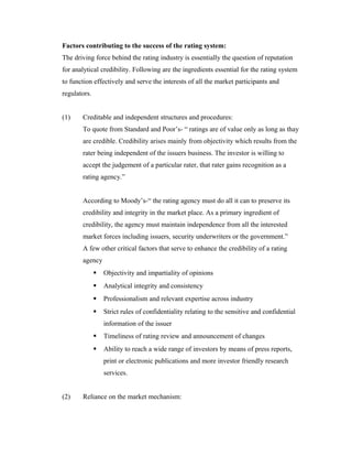 Factors contributing to the success of the rating system:
The driving force behind the rating industry is essentially the question of reputation
for analytical credibility. Following are the ingredients essential for the rating system
to function effectively and serve the interests of all the market participants and
regulators.
(1) Creditable and independent structures and procedures:
To quote from Standard and Poor’s- “ ratings are of value only as long as thay
are credible. Credibility arises mainly from objectivity which results from the
rater being independent of the issuers business. The investor is willing to
accept the judgement of a particular rater, that rater gains recognition as a
rating agency.”
According to Moody’s-“ the rating agency must do all it can to preserve its
credibility and integrity in the market place. As a primary ingredient of
credibility, the agency must maintain independence from all the interested
market forces including issuers, security underwriters or the government.”
A few other critical factors that serve to enhance the credibility of a rating
agency
 Objectivity and impartiality of opinions
 Analytical integrity and consistency
 Professionalism and relevant expertise across industry
 Strict rules of confidentiality relating to the sensitive and confidential
information of the issuer
 Timeliness of rating review and announcement of changes
 Ability to reach a wide range of investors by means of press reports,
print or electronic publications and more investor friendly research
services.
(2) Reliance on the market mechanism:
 