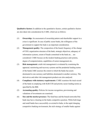 Qualitative factors: In addition to the quantitative factors, certain qualitative factors
are also taken into consideration by CARE, which are as follows:
(1) Ownership: An assessment of ownership pattern and shareholder support in a
crises is significant. In case of public sector banks, the willingness of the
government to support the bank is an important consideration.
(2) Management quality: The composition of the board, frequency of the change
of CEO, organization structure of the bank, strategic objectives, adequacy of
information systems, extent of frauds committed in the bank etc… are
considered. CARE focuses on the modern banking practices and systems,
degree of computerization, capabilities of senior management etc..
(3) Risk management: credit risk management is evaluated by examining tha
appraisal, monitoring and recovery systems and the prudential lending norms
of the bank.CARE assesses the extent to which the banks has assets
dominated in one currency and liabilities dominated in another currency. The
derivatives and other risk management products are also analysed.
(4) Compliance with statutory requirements: CARE examines the track record
of the bank in complying with SLR/CCR and priority sector lending norms as
specified by the RBI.
(5) Accounting quality: Policies for income recognition, provisioning and
valuations of investments are examined.
(6) Size and the market presence: The fund base and the branch networkof the
bank may have a bearing on the banks competitive position. While both large
and small banks have successfully co-existed in India, in the rapid changing
competitive banking environment, the nich strategy of smaller banks against
 